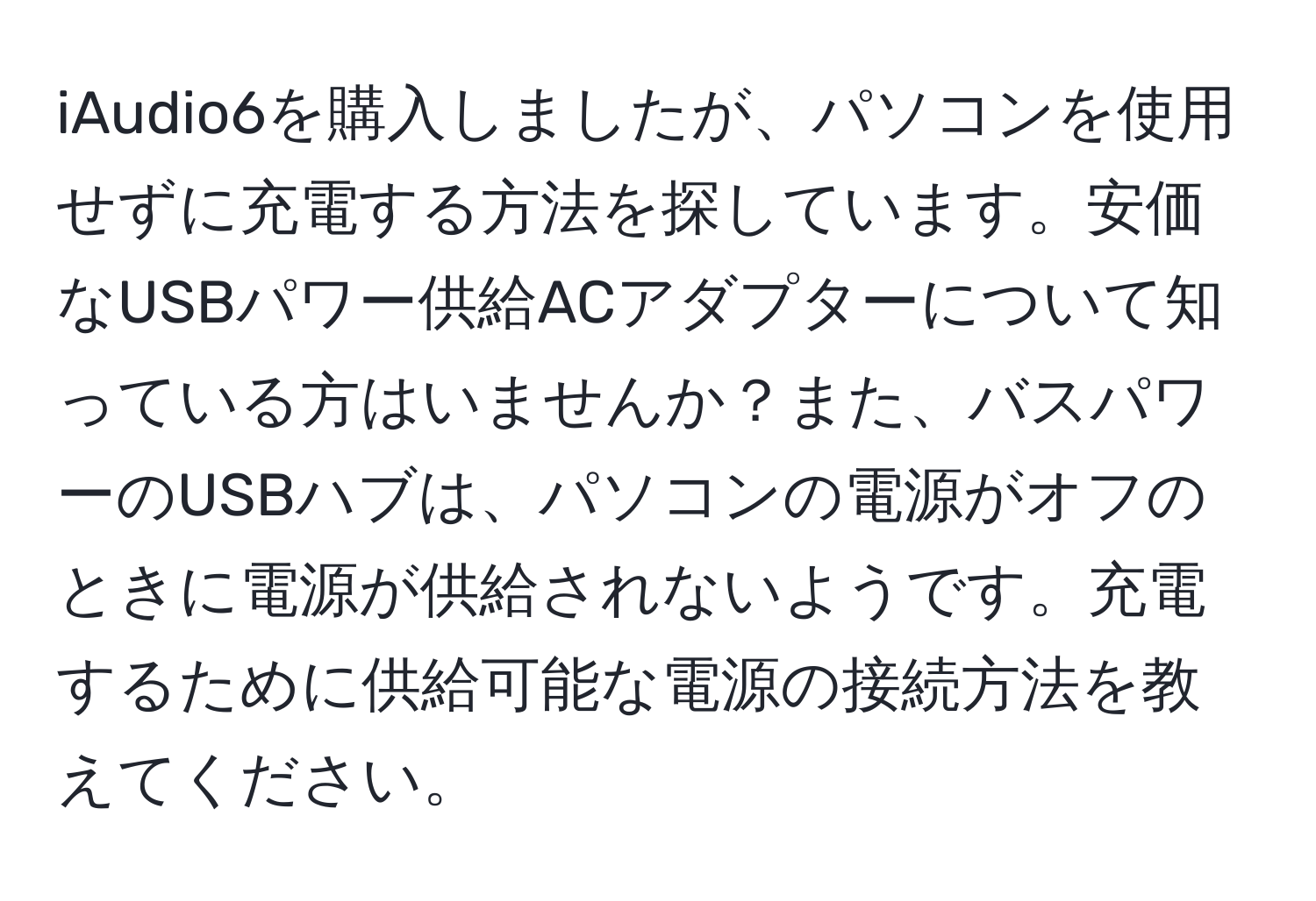 iAudio6を購入しましたが、パソコンを使用せずに充電する方法を探しています。安価なUSBパワー供給ACアダプターについて知っている方はいませんか？また、バスパワーのUSBハブは、パソコンの電源がオフのときに電源が供給されないようです。充電するために供給可能な電源の接続方法を教えてください。