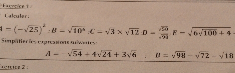 Calculer :
4=(-sqrt(25))^2; B=sqrt(10^6); C=sqrt(3)* sqrt(12); D= sqrt(50)/sqrt(98) ; E=sqrt(6sqrt 100)+4
Simplifier les expressions suivantes:
A=-sqrt(54)+4sqrt(24)+3sqrt(6) B=sqrt(98)-sqrt(72)-sqrt(18)
xercice 2 :