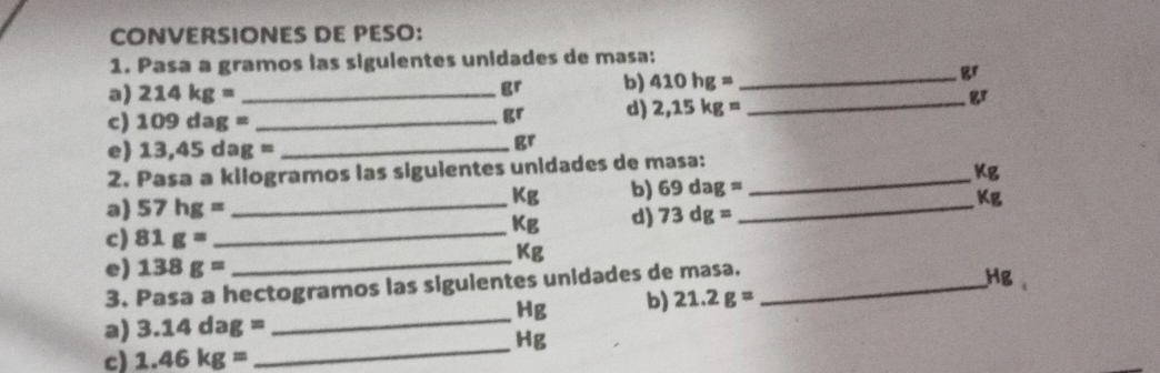 CONVERSIONES DE PESO: 
1. Pasa a gramos las siguientes unidades de masa:
gr b) 410hg= _
gr
a) 214kg= _  gr
c) 109dag= _
gr d) 2,15kg=
_ 
e) 13,45dag= _
gr
2. Pasa a kilogramos las siguientes unidades de masa:_
Kg
Kg b) 69dag=
_ 
a) 57hg= _ 
KB d) 73dg= _  Kg
c) 81g=
_ Kg
e) 138g=
_ 
3. Pasa a hectogramos las siguientes unidades de masa._
Hg b) 21.2g= HB
_ 
a) 3.14dag=
Hg
c) 1.46kg=