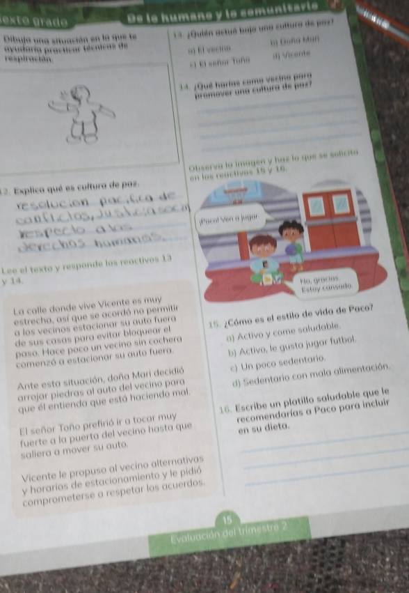 ex t o grad De is humane y is comunitarie.

Dibuja una situación en la que te 13. ¿Quién actuá bujo una sultura de paz?
b) Đoña Mun
avudaría practicar técnicas de 9) El vectno
respiración
-1 El señor Toño () Vicente
_
1* ¿Qué harias como vecino para
promover una cultura de pas?
_
_
_
Observa la imagen y has lo que se solicito
12. Explica qué es cultura de pas en los reactives 15 y 16
_
_
_
_
_
Lee el texto y responde los reactivos 13
y 14. 
La calle donde vive Vicente es muy
estrecha, así que se acordó no permitir
a los vecinos estacionar su auto fuera 15. ¿Cómo es el estilo de vida d
de sus casas para evitar bloquear el
paso. Hace poco un vecino sin cochera a) Activo y come saludable.
comenzó a estacionar su auto fuera. b) Activo, le gusta jugar futbol.
Ante esta situación, doña Mari decidió c) Un poco sedentario.
que él entienda que está haciendo mal d) Sedentario con mala alimentación.
arrojar piedras al auto del vecino para
El señor Toño prefirió ir a tocar muy 16. Escribe un platillo saludable que le
fuerte a la puerta del vecino hasta que recomendarías a Paco para incluir
saliera a mover su auto. en su dieta.
Vicente le propuso al vecino alternativas_
y horarios de estacionamiento y le pidió
comprometerse a respetar los acuerdos.
15
Evaluación del trimestre 2