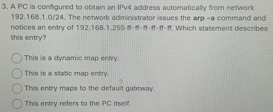 A PC is configured to obtain an IPv4 address automatically from network
192.168.1.0/24. The network administrator issues the arp -a command and
notices an entry of 192.168.1.255 ff-ff-ff-ff-ff-ff. Which statement describes
this entry?
This is a dynamic map entry.
This is a static map entry.
This entry maps to the default gateway.
This entry refers to the PC itself.