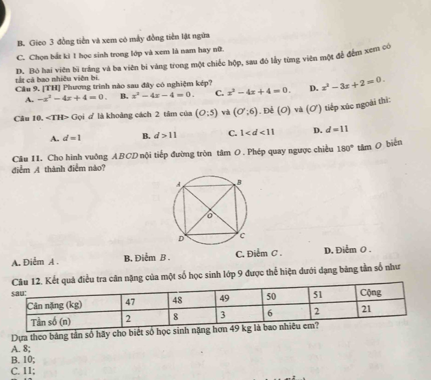 B. Gieo 3 đồng tiền và xem cỏ mấy đồng tiền lật ngửa
C. Chọn bắt kì 1 học sinh trong lớp và xem là nam hay nữ.
D. Bỏ hai viên bì trắng và ba viên bi vàng trong một chiếc hộp, sau đó lấy từng viên một để đếm xem có
tất cả bao nhiêu viên bi.
Câu 9. [TH] Phương trình nào sau đây có nghiệm kép?
A. -x^2-4x+4=0. B. x^2-4x-4=0. C. x^2-4x+4=0. D. x^2-3x+2=0. 
Câu 10. Gọi đ là khoảng cách 2 tâm của (O;5) và (O';6). Để (O) và (O') tiếp xúc ngoài thì:
A. d=1
B. d>11 C. 1 D. d=11
Câu 11. Cho hình vuông ABCD nội tiếp đường tròn tâm O . Phép quay ngược chiều 180° tâm O biển
điểm A thành điểm nào?
A. Điễm A . B. Điểm B . C. Điểm C . D. Điểm 0.
quả điều tra cân nặng của một số học sinh lớp 9 được thể hiện dưới dạng bảng tần số như
Dựa theo bảng tần số hãy cho biết số
A. 8;
B. 10;
C. 11;