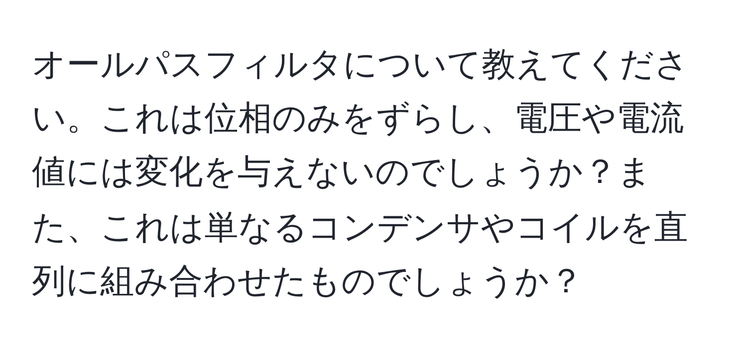 オールパスフィルタについて教えてください。これは位相のみをずらし、電圧や電流値には変化を与えないのでしょうか？また、これは単なるコンデンサやコイルを直列に組み合わせたものでしょうか？