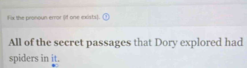 Fix the pronoun error (if one exists). ? 
All of the secret passages that Dory explored had 
spiders in it.