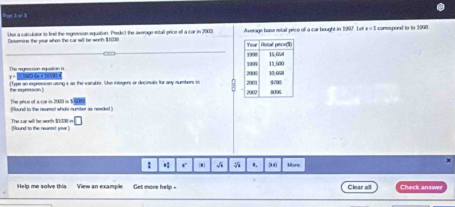 Use a calculator to lind the regression equation. Predict the average retail price of a car in 2003 Average base retail price of a car bought in 1997. Let x=1 correspond to to 1998. 
Determine the year when the car will be worth $1038
The regression equation is
y= 16836x+ 16100 4 
(Type an expression using x as the variable. Use integers or decimals for any numbers in 
the expression.) 
The price of a car in 2003 is $ 6089
(Round to the nearest whole number as needed.) 
The car will be worth $1038 in 
(Round to the nearest year)
x
: 1 □° 1 √i sqrt[4](8) I. (11) More 
Help me solve this View an example Get more help Clear all Check answer