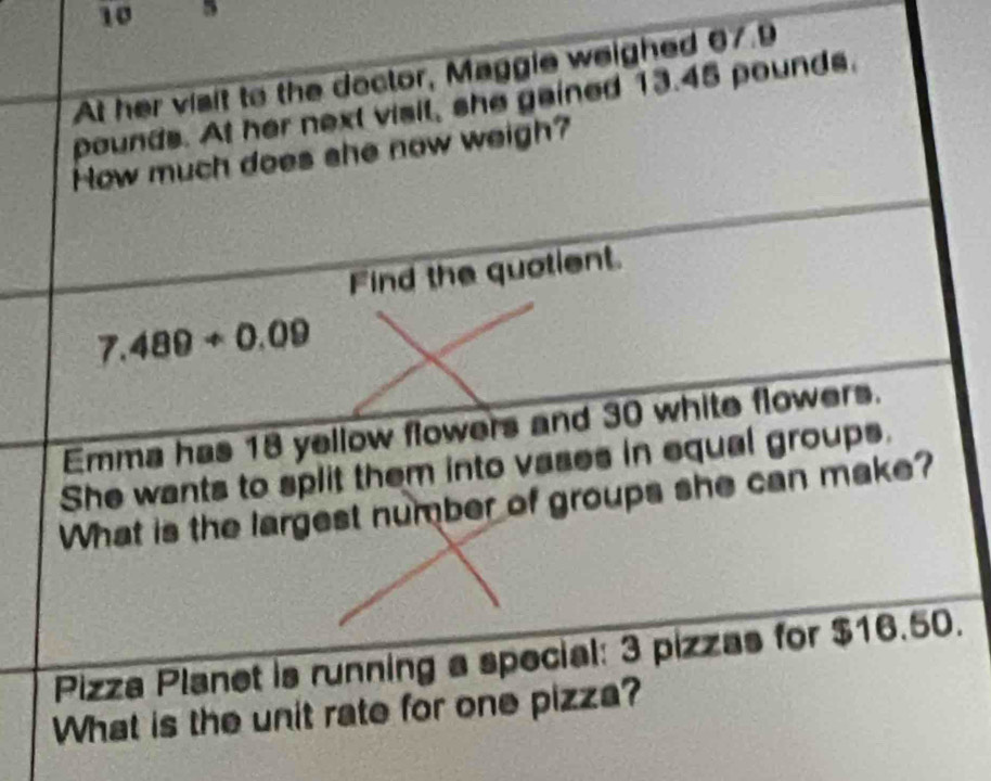 10 5 
At her visit to the doctor, Maggie weighed 67.9
pounds. At her next visil, she gained 13.45 pounds. 
How much does she now weigh? 
Find the quotient.
7.489+0.09
Emma has 18 yellow flowers and 30 white flowers. 
She wants to split them into vases in equal groups. 
What is the largest number of groups she can make? 
Pizza Planet is running a special: 3 pizzas for $16.50. 
What is the unit rate for one pizza?