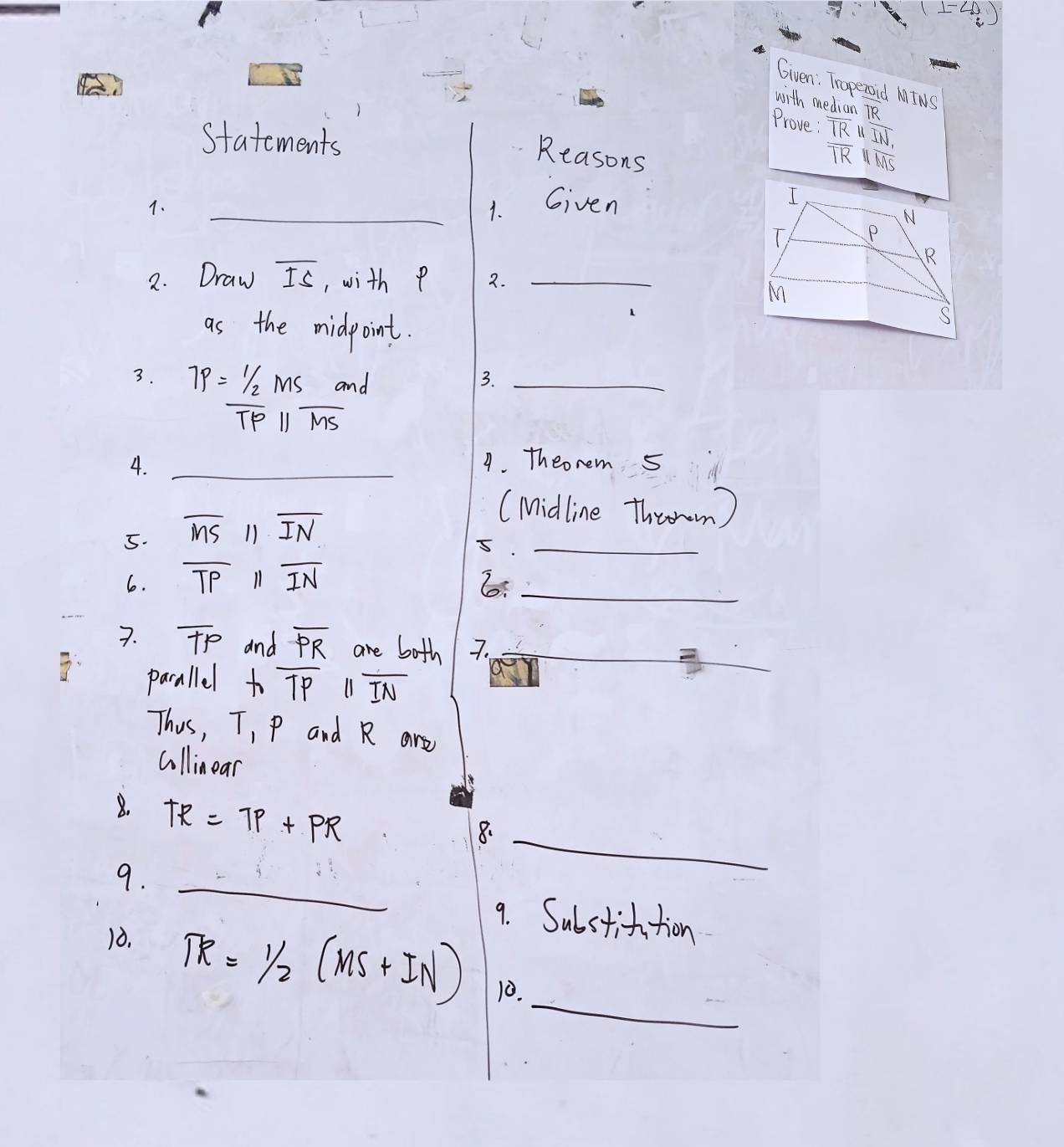 (1-4i) 
Given: Traperoid MINS 
with median R 
Prove : overline TRparallel overline IN, 
Statements 
Reasons
overline TRparallel overline MS
1. 
_1. Given 
2. Draw overline IS , with p 2._ 
as the midpoint. 
3. TP=frac  1/2 MSTPparallel  Sr/MS 
3._ 
4. _4. Theonem 5 
5. overline MSparallel overline IN
(Midline Throrm) 
_5 
6. overline TPparallel overline IN 6:_ 
7. overline TP and overline PR are both 7._ 
pacallel hoverline TPparallel overline IN
_ 
Thus, T, p and R are 
cllinear 
8. TR=7p+PR
8._ 
_ 
9. 
9. Substifution 
10. 
_
TR=1/2(MS+IN) 10.