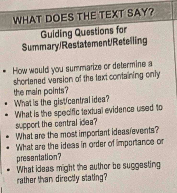 WHAT DOES THE TEXT SAY? 
Guiding Questions for 
Summary/Restatement/Retelling 
How would you summarize or determine a 
shortened version of the text containing only 
the main points? 
What is the gist/central idea? 
What is the specific textual evidence used to 
support the central idea? 
What are the most important ideas/events? 
What are the ideas in order of importance or 
presentation? 
What ideas might the author be suggesting 
rather than directly stating?