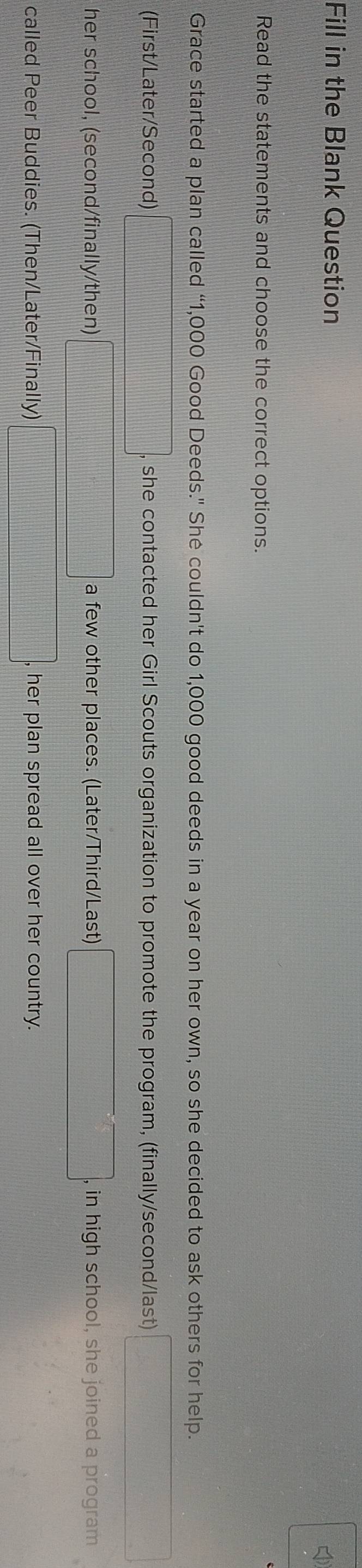 Fill in the Blank Question
Read the statements and choose the correct options.
Grace started a plan called “ 1,000 Good Deeds." She couldn't do 1,000 good deeds in a year on her own, so she decided to ask others for help.
(First/Later/Second) she contacted her Girl Scouts organization to promote the program, (finally/second/last)
her school, (second/finally/then) a few other places. (Later/Third/Last) , in high school, she joined a program
called Peer Buddies. (Then/Later/Finally) , her plan spread all over her country.
