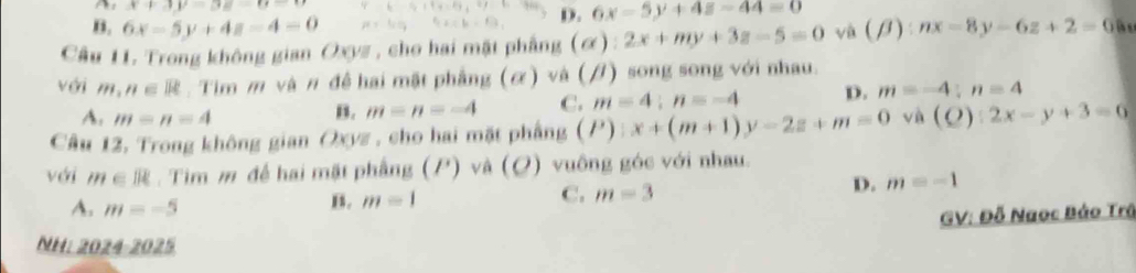 x+3y=3z=u=t
B. 6x-5y+4z-4=0
D. 6x-5y+4z-44=0
Cầu 11. Trong không gian Oxyz, cho hai mặt phẳng (alpha ):2x+my+3z-5=0 và (beta ):nx-8y-6z+2=0 i 
với m,n∈ R. Tim m và π đề hai mật phẳng (α) và (/) song song với nhau.
A. m=n=4
B. m=n=-4 C. m=4; n=-4 D. m=-4:n=4
Câu 12, Trong không gian Oxyz , cho hai mặt phẳng (P):x+(m+1)y-2z+m=0 (Q):2x-y+3=6
với m∈ R. Tim m để hai mặt phẳng (P) và (Q) vuông góc với nhau.
A. m=-5
B. m=1 C. m=3 D. m=-1
GV: Đỗ Naoc Bảo Trã
NH: 2024-2025