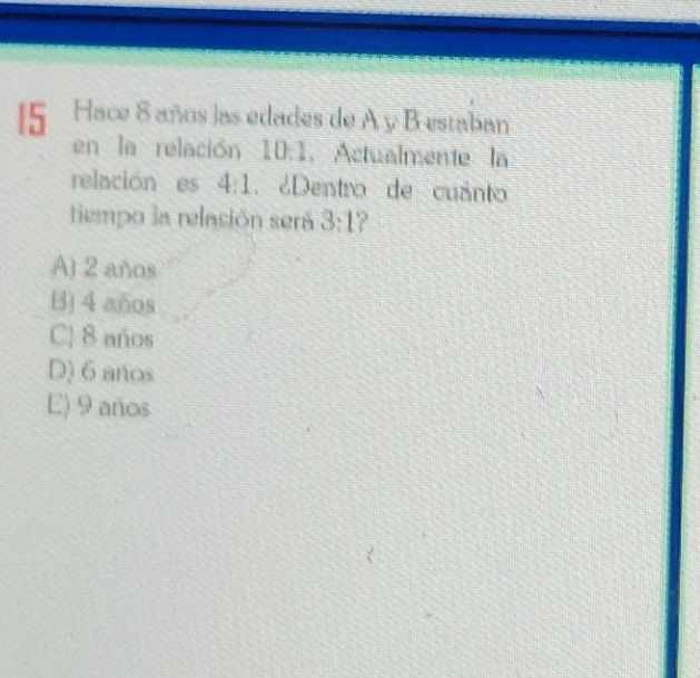 Hace 8 años las edades de A y B estaban
en la relación 10:1. Actualmente la
relación es 4:1. ¿Dentro de cuânto
tiempo la relación será 3:1
A) 2 años
B) 4 años
CJ 8 años
D) 6 anos
E) 9 años