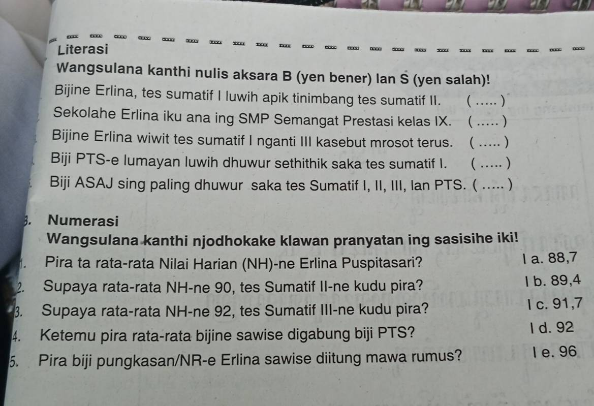 Literasi
Wangsulana kanthi nulis aksara B (yen bener) lan Š (yen salah)!
Bijine Erlina, tes sumatif I luwih apik tinimbang tes sumatif II. _ )
Sekolahe Erlina iku ana ing SMP Semangat Prestasi kelas IX.  _)
Bijine Erlina wiwit tes sumatif I nganti III kasebut mrosot terus.  _)
Biji PTS-e lumayan luwih dhuwur sethithik saka tes sumatif I.  _)
Biji ASAJ sing paling dhuwur saka tes Sumatif I, II, III, Ian PTS. ( _)
. Numerasi
Wangsulana kanthi njodhokake klawan pranyatan ing sasisihe iki!
Pira ta rata-rata Nilai Harian (NH)-ne Erlina Puspitasari? l a. 88,7
2. Supaya rata-rata NH-ne 90, tes Sumatif II-ne kudu pira? I b. 89, 4
3. Supaya rata-rata NH-ne 92, tes Sumatif III-ne kudu pira?
l c. 91,7
4. Ketemu pira rata-rata bijine sawise digabung biji PTS? I d. 92
5. Pira biji pungkasan/NR-e Erlina sawise diitung mawa rumus? I e. 96