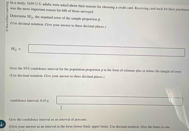 In a study, 1659 U.S. adults were asked about their reasons for choosing a credit card. Receiving cash back for their purchases 
was the most important reason for 680 of those surveyed. 
Determine SE_j , the standard error of the sample proportion . 
(Use decimal notation. Give your answer to three decimal places.)
SE;=□ □ overline 1/□  
Give the 95% confidence interval for the population proportion β in the form of estimate plus or minus the margin of error. 
(Use decimal notation. Give your answer to three decimal places.) 
confidence interval: 0.41± _ l
I 
Give the confidence interval as an interval of percents. 
↓ (Give your answer as an interval in the form (lower limit, upper limit). Use decimal notation. Give the limits to one