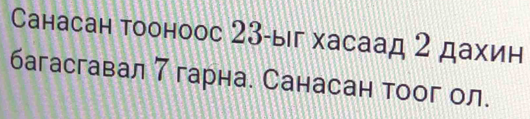 Санасан тооноос 23 -ыг хасаад 2 дахин 
багасгавал 7 гарна. Санасан тоог ол.