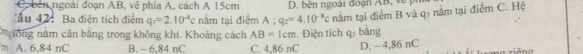 C, bên ngoài đoạn AB, về phía A, cách A 15cm D. bên ngoài đoạn AB, về ph
ấu 42 : Ba điện tích điểm q_1=2.10^(-8)c nằm tại điểm A:q_2=4.10^(-3)c nằm tại điểm B và q3 nằm tại điểm C. Hệ
ngông năm cần bằng trong không khí. Khoảng cách AB=1cm
m A. 6,84 nC B. - 6,84 nC C. 4,86 nC . Điện tích q bằng D. - 4,86 nC