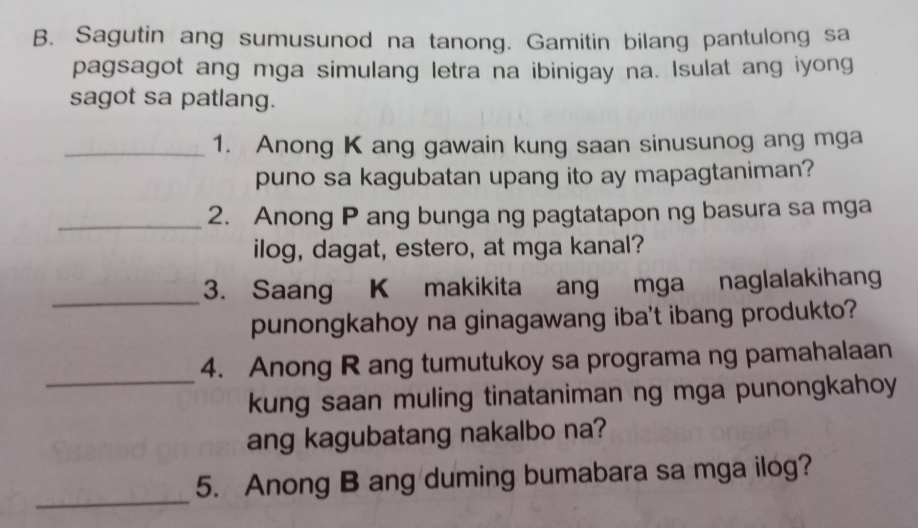 Sagutin ang sumusunod na tanong. Gamitin bilang pantulong sa 
pagsagot ang mga simulang letra na ibinigay na. Isulat ang iyong 
sagot sa patlang. 
_1. Anong K ang gawain kung saan sinusunog ang mga 
puno sa kagubatan upang ito ay mapagtaniman? 
_2. Anong P ang bunga ng pagtatapon ng basura sa mga 
ilog, dagat, estero, at mga kanal? 
_3. Saang K makikita ang mga naglalakihang 
punongkahoy na ginagawang iba't ibang produkto? 
_ 
4. Anong R ang tumutukoy sa programa ng pamahalaan 
kung saan muling tinataniman ng mga punongkahoy 
ang kagubatang nakalbo na? 
_ 
5. Anong B ang duming bumabara sa mga ilog?