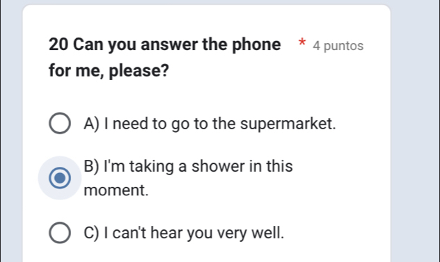 Can you answer the phone * 4 puntos
for me, please?
A) I need to go to the supermarket.
B) I'm taking a shower in this
moment.
C) I can't hear you very well.