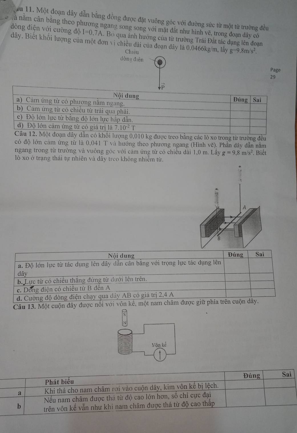 Mu 11. Một đoạn dây dẫn bằng đồng được đặt vuông góc với đường sức từ một từ trường đều
à nằm cân bằng theo phương ngang song song với mặt đất như hình vẽ, trong đoạn dây có
dòng điện với cường độ I=0.7A. Bộ qua ảnh hưởng của từ trường Trái Đất tác dụng lên đoạn
dây. Biết khối lượng của một đơn vị chiều dài của đoạn dây là 0.0466kg/m, lấy g=9.8m/s^2.
Chiêu
dòng diện
Page
29
ợng 0,010 kg được treo bằng các lò xo trong từ trường đều
có độ lớn cám ứng từ là 0,041 T và hướng theo phương ngang (Hình vẽ). Phần dây dẫn nằm
ngang trong từ trường và vuông góc với cảm ứng từ có chiều dài 1,0 m. Lầy g=9,8m/s^2. Biết
lò xo ở trạng thái tự nhiên và dây treo không nhiễm từ.
Câu 13. Một cuộn đây được nổ
S
N
Vôn kể
Đúng Sai
Phát biểu
a  Khi thả cho nam châm rơi vào cuộn dây, kim vôn kế bị lệch.
Nếu nam châm được thả từ độ cao lớn hơn, số chỉ cực đại
b trên vôn kế vẫn như khi nam châm được thả từ độ cao thấp