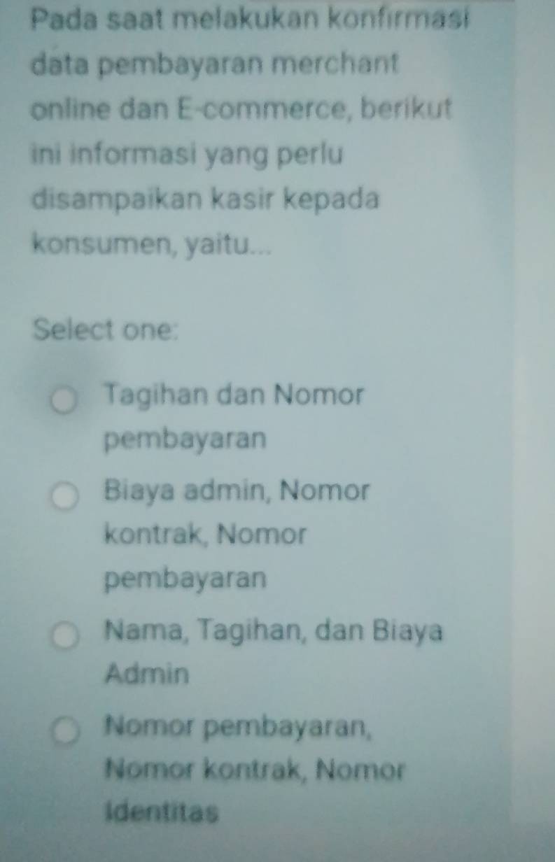 Pada saat melakukan konfirmasi
data pembayaran merchant
online dan E-commerce, berikut
ini informasi yang perlu
disampaikan kasir kepada
konsumen, yaitu...
Select one:
Tagihan dan Nomor
pembayaran
Biaya admin, Nomor
kontrak, Nomor
pembayaran
Nama, Tagihan, dan Biaya
Admin
Nomor pembayaran,
Nomor kontrak, Nomor
Identitas