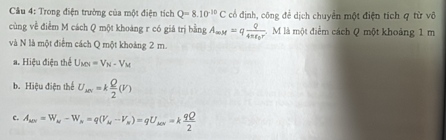 Trong điện trường của một điện tích Q=8.10^(-10)C cổ định, công đề dịch chuyền một điện tích q từ vô
cùng về điểm M cách Q một khoảng r có giá trị bằng A_∈fty M=qfrac Q4π varepsilon _0r. M là một điểm cách Q một khoảng 1 m
và N là một điểm cách Q một khoảng 2 m.
a. Hiệu điện thế U_MN=V_N-V_M
b. Hiệu điện thế U_MN=k Q/2 (V)
c. A_MN=W_M-W_N=q(V_M-V_N)=qU_MN=k qQ/2 