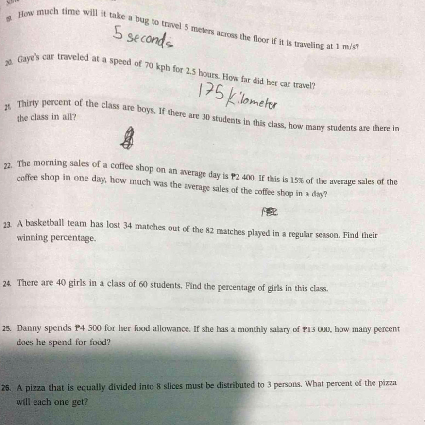 How much time will it take a bug to travel 5 meters across the floor if it is traveling at 1 m/s? 
20. Gaye's car traveled at a speed of 70 kph for 2.5 hours. How far did her car travel? 
the class in all? 
21. Thirty percent of the class are boys. If there are 30 students in this class, how many students are there in 
22. The morning sales of a coffee shop on an average day is 2 400. If this is 15% of the average sales of the 
coffee shop in one day, how much was the average sales of the coffee shop in a day? 
23. A basketball team has lost 34 matches out of the 82 matches played in a regular season. Find their 
winning percentage. 
24. There are 40 girls in a class of 60 students. Find the percentage of girls in this class. 
25. Danny spends P4 500 for her food allowance. If she has a monthly salary of P13 000, how many percent 
does he spend for food? 
26. A pizza that is equally divided into 8 slices must be distributed to 3 persons. What percent of the pizza 
will each one get?