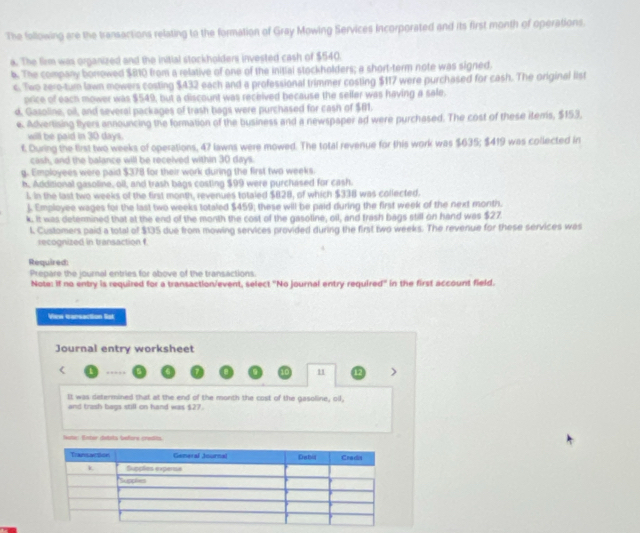 The following are the transactions relating to the formation of Gray Mowing Services Incorporated and its first month of operations. 
a. The firm was organized and the initial stockholders invested cash of $540. 
4. The company borrowed $810 from a relative of one of the initial stockholders; a short-term note was signed. 
c. Two zero-turn lawn mowers costing $432 each and a professional trimmer costing $117 were purchased for cash. The original list 
price of each mower was $549, but a discount was received because the seller was having a sale. 
d. Gasoline, oil, and several packages of trash bags were purchased for cash of $81. 
e. Advertising flyers announcing the formation of the business and a newspaper ad were purchased. The cost of these items, $153. 
will be paid in 30 days. 
t. During the first two weeks of operations, 47 lawns were mowed. The total revenue for this work was $635; $419 was collected in 
cash, and the balance will be received within 30 days. 
g. Employees were paid $378 for their work during the first two weeks. 
h. Additional gasoline, oil, and trash bags costing $99 were purchased for cash. 
1 in the last two weeks of the first month, revenues totaled $828, of which $338 was collected. 
. Employee wages for the last two weeks totaled $459; these will be paid during the first week of the next month. 
k. It was determined that at the end of the month the cost of the gasoline, oil, and trash bags still on hand was $27. 
L Customers paid a total of $135 due from mowing services provided during the first two weeks. The revenue for these services was 
recognized in transaction f. 
Required 
Prepare the journal entries for above of the transactions. 
Note: If no entry is required for a transaction/event, select 'No journal entry required'' in the first account field. 
View carsaction list 
Journal entry worksheet 
< 1 … a H > 
It was determined that at the end of the month the cost of the gasoline, oll, 
and trash bags still on hand was $27. 
Jtr Ester ástota beñore credla