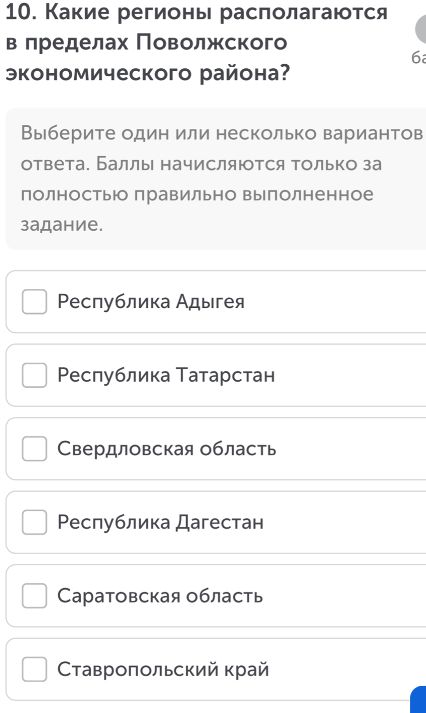 Какие регионы расπолагаются
в πределах Πоволжского
6
экономического района?
Выберите один или несколько вариантов
ответа. Баллы начисляюотся только за
полностьюо правильно выполненное
задание.
Ρеспублика Адыгея
Ρеслублика Татарстан
Свердловская область
Ρеспублика Дагестан
Cаратовская область
Ставроποльский край