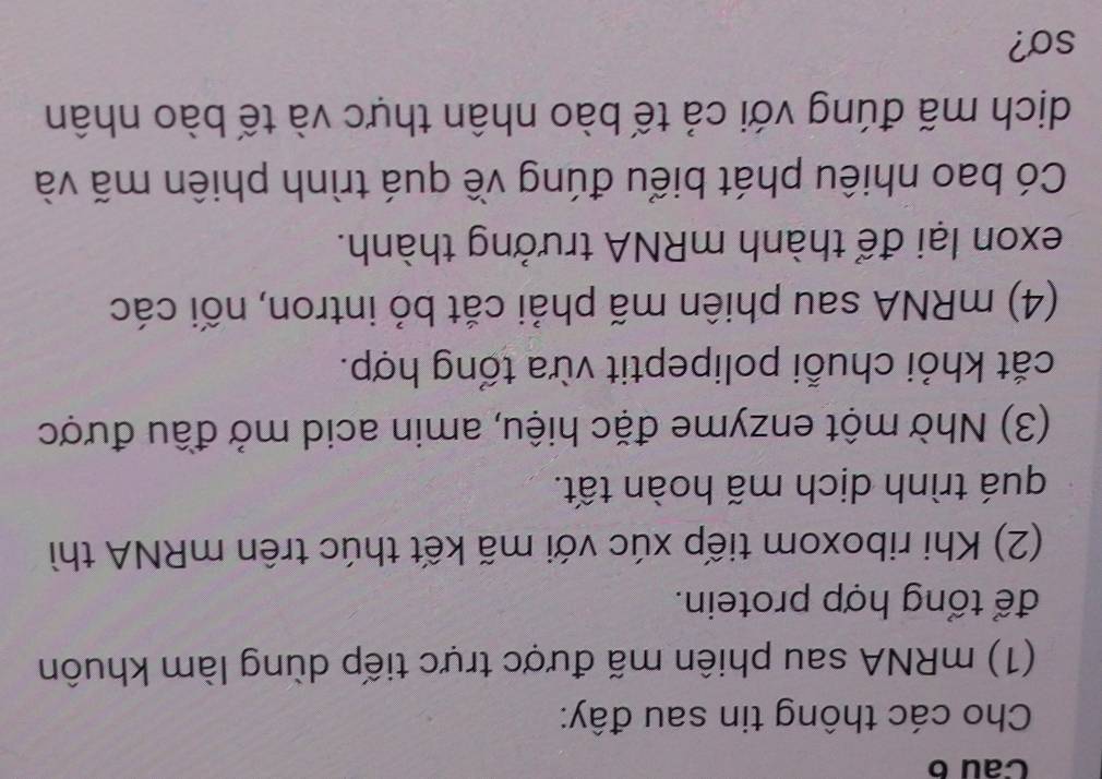 Cau 6 
Cho các thông tin sau đây: 
(1) mRNA sau phiên mã được trực tiếp dùng làm khuôn 
để tổng hợp protein. 
(2) Khi riboxom tiếp xúc với mã kết thúc trên mRNA thì 
quá trình dịch mã hoàn tất. 
(3) Nhờ một enzyme đặc hiệu, amin acid mở đầu được 
cắt khỏi chuỗi polipeptit vừa tổng hợp. 
(4) mRNA sau phiên mã phải cắt bỏ intron, nối các 
exon lại để thành mRNA trưởng thành. 
Có bao nhiêu phát biểu đúng về quá trình phiên mã và 
dịch mã đúng với cả tế bào nhân thực và tế bào nhân 
so?