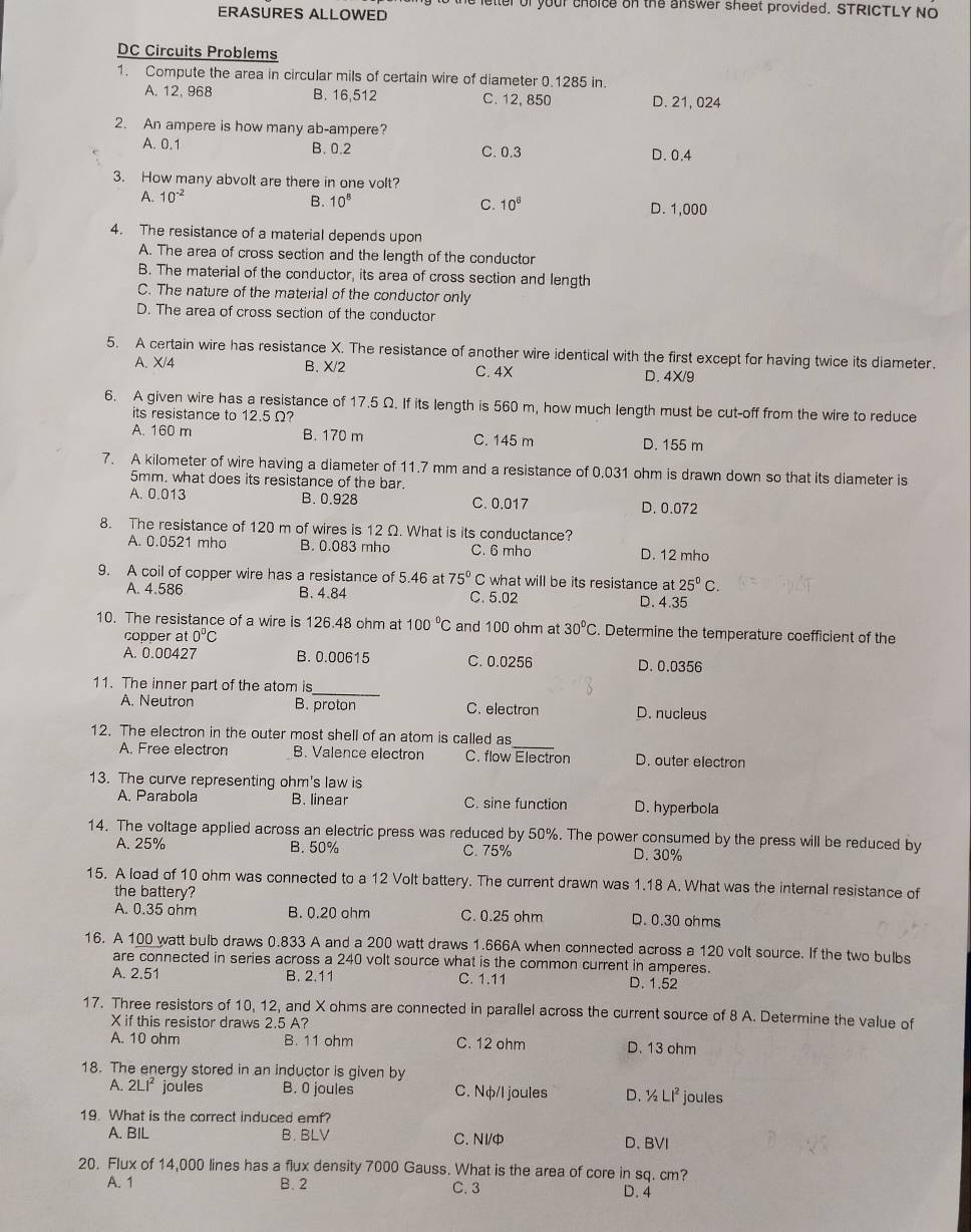 to the letter of your choice on the answer sheet provided. STRICTLY NO
ERASURES ALLOWED
DC Circuits Problems
1. Compute the area in circular mils of certain wire of diameter 0.1285 in.
A. 12, 968 B. 16,512 C. 12, 850 D. 21, 024
2. An ampere is how many ab-ampere?
A. 0.1 B. 0.2 C. 0.3 D. 0.4
3. How many abvolt are there in one volt?
A. 10^(-2) B. 10^8 C. 10^6 D. 1,000
4. The resistance of a material depends upon
A. The area of cross section and the length of the conductor
B. The material of the conductor, its area of cross section and length
C. The nature of the material of the conductor only
D. The area of cross section of the conductor
5. A certain wire has resistance X. The resistance of another wire identical with the first except for having twice its diameter.
A. X/4 B. X/2 C. 4X D. 4X/9
6. A given wire has a resistance of 17.5 Ω. If its length is 560 m, how much length must be cut-off from the wire to reduce
its resistance to 12.5Ω?
A. 160 m B. 170 m C. 145 m D. 155 m
7. A kilometer of wire having a diameter of 11.7 mm and a resistance of 0.031 ohm is drawn down so that its diameter is
5mm. what does its resistance of the bar.
A. 0.013 B. 0.928 C. 0.017 D. 0.072
8. The resistance of 120 m of wires is 12 Ω. What is its conductance?
A. 0.0521 mho B. 0.083 mho C. 6 mho D. 12 mho
9. A coil of copper wire has a resistance of 5.46 at 75° C what will be its resistance at 25°C.
A. 4.586 B. 4.84 C. 5.02
D. 4.35
10. The resistance of a wire is 126.48 ohm at 100°C and 100 ohm at 30°C Determine the temperature coefficient of the
copper at 0°C
A. 0.00427 B. 0.00615 C. 0.0256 D. 0.0356
11. The inner part of the atom is
_
A. Neutron B. proton C. electron D. nucleus
12. The electron in the outer most shell of an atom is called as_
A. Free electron B. Valence electron C. flow Electron D. outer electron
13. The curve representing ohm's law is
A. Parabola B. linear C. sine function D. hyperbola
14. The voltage applied across an electric press was reduced by 50%. The power consumed by the press will be reduced by
A. 25% B. 50% C. 75% D. 30%
15. A load of 10 ohm was connected to a 12 Volt battery. The current drawn was 1.18 A. What was the internal resistance of
the battery?
A. 0.35 ohm B. 0.20 ohm C. 0.25 ohm D. 0.30 ohms
16. A 100 watt bulb draws 0.833 A and a 200 watt draws 1.666A when connected across a 120 volt source. If the two bulbs
are connected in series across a 240 volt source what is the common current in amperes.
A. 2.51 B. 2.11 C. 1.11 D. 1.52
17. Three resistors of 10, 12, and X ohms are connected in parallel across the current source of 8 A. Determine the value of
X if this resistor draws 2.5 A?
A. 10 ohm B. 11 ohm C. 12 ohm D. 13 ohm
18. The energy stored in an inductor is given by
A. 2LI^2 joules B. 0 joules C. Nφ/I joules D. ½ Li^2 joules
19. What is the correct induced emf?
A. BIL B. BLV C. NI/φ D.BVI
20. Flux of 14,000 lines has a flux density 7000 Gauss. What is the area of core in sq. cm?
A. 1 B. 2 C. 3 D. 4