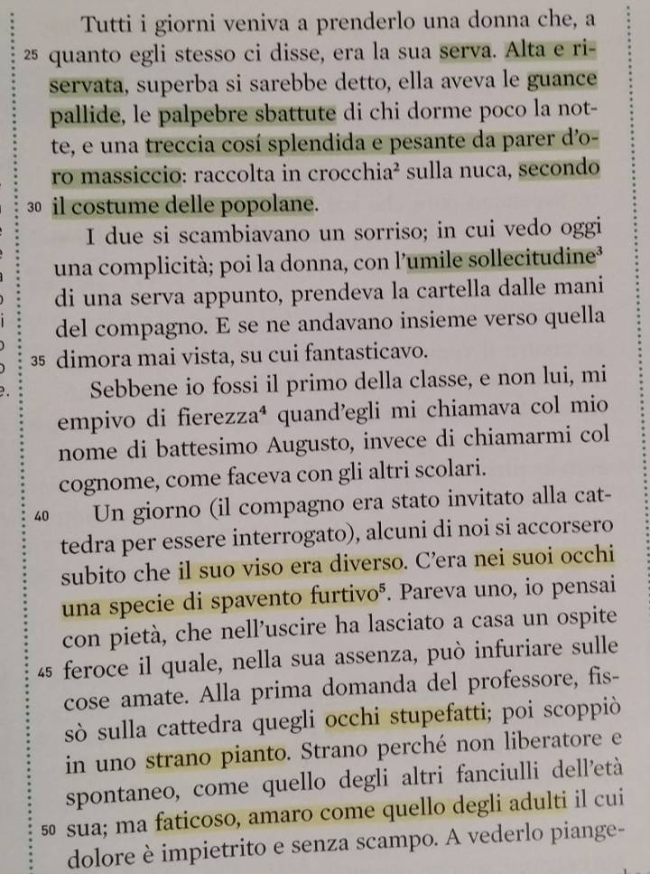 Tutti i giorni veniva a prenderlo una donna che, a
25 quanto egli stesso ci disse, era la sua serva. Alta e ri-
servata, superba si sarebbe detto, ella aveva le guance
pallide, le palpebre sbattute di chi dorme poco la not-
te, e una treccia cosí splendida e pesante da parer d'o-
ro massiccio: raccolta in crocchia² sulla nuca, secondo
30 il costume delle popolane.
I due si scambiavano un sorriso; in cui vedo oggi
una complicità; poi la donna, con l'umile sollecitudine³
di una serva appunto, prendeva la cartella dalle mani
del compagno. E se ne andavano insieme verso quella
35 dimora mai vista, su cui fantasticavo.
Sebbene io fossi il primo della classe, e non lui, mi
empivo di fierezza⁴ quand’egli mi chiamava col mio
nome di battesimo Augusto, invece di chiamarmi col
cognome, come faceva con gli altri scolari.
40 Un giorno (il compagno era stato invitato alla cat-
tedra per essere interrogato), alcuni di noi si accorsero
subito che il suo viso era diverso. C’era nei suoi occhi
una specie di spavento furtivoá. Pareva uno, io pensai
con pietà, che nell’uscire ha lasciato a casa un ospite
45 feroce il quale, nella sua assenza, può infuriare sulle
cose amate. Alla prima domanda del professore, fis-
sò sulla cattedra quegli occhi stupefatti; poi scoppiò
in uno strano pianto. Strano perché non liberatore e
spontaneo, come quello degli altri fanciulli dell’età
5 sua; ma faticoso, amaro come quello degli adulti il cui
dolore è impietrito e senza scampo. A vederlo piange-