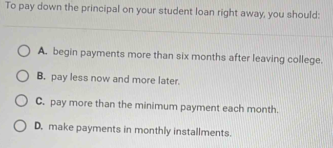 To pay down the principal on your student loan right away, you should:
A. begin payments more than six months after leaving college.
B. pay less now and more later.
C. pay more than the minimum payment each month.
D. make payments in monthly installments.