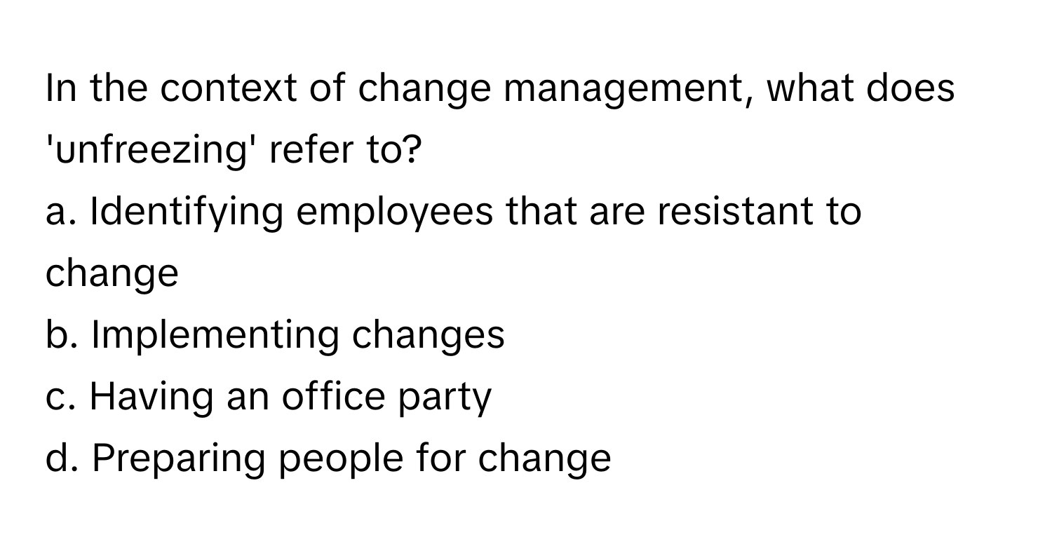 In the context of change management, what does 'unfreezing' refer to? 
a. Identifying employees that are resistant to change
b. Implementing changes
c. Having an office party
d. Preparing people for change