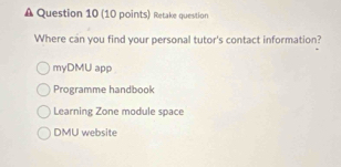 A Question 10 (10 points) Retake question
Where can you find your personal tutor's contact information?
myDMU app
Programme handbook
Learning Zone module space
DMU website