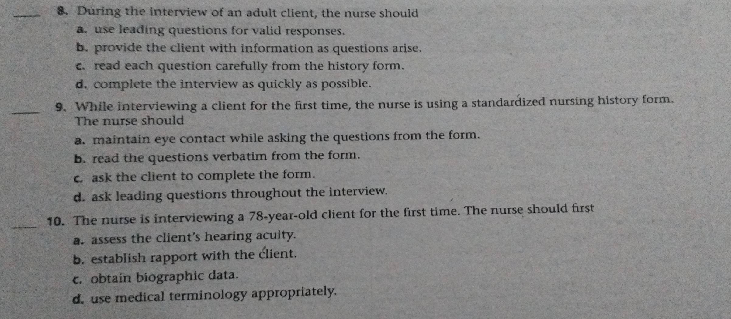 During the interview of an adult client, the nurse should
a. use leading questions for valid responses.
b. provide the client with information as questions arise.
c. read each question carefully from the history form.
d. complete the interview as quickly as possible.
_
9. While interviewing a client for the first time, the nurse is using a standardized nursing history form.
The nurse should
a. maintain eye contact while asking the questions from the form.
b. read the questions verbatim from the form.
c. ask the client to complete the form.
d. ask leading questions throughout the interview.
_
10. The nurse is interviewing a 78-year-old client for the first time. The nurse should first
a. assess the client's hearing acuity.
b. establish rapport with the client.
c.obtain biographic data.
d. use medical terminology appropriately.