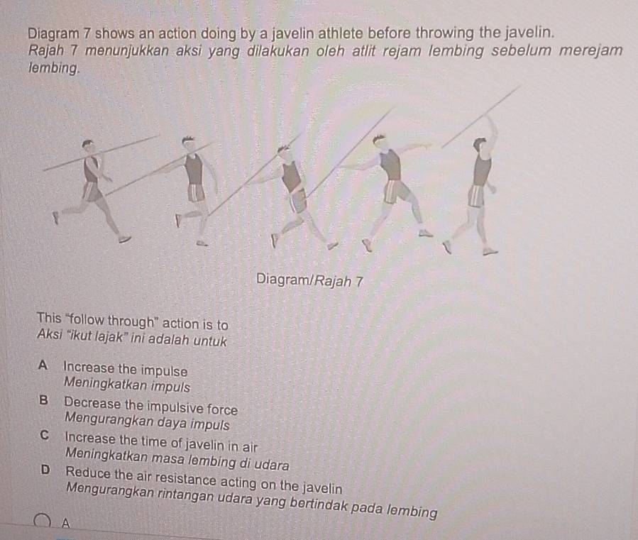 Diagram 7 shows an action doing by a javelin athlete before throwing the javelin.
Rajah 7 menunjukkan aksi yang dilakukan oleh atlit rejam lembing sebelum merejam
lembing.
Diagram/Rajah 7
This “follow through” action is to
Aksi “ikut lajak” ini adalah untuk
A Increase the impulse
Meningkatkan impuls
B Decrease the impulsive force
Mengurangkan daya impuls
C Increase the time of javelin in air
Meningkatkan masa lembing di udara
D Reduce the air resistance acting on the javelin
Mengurangkan rintangan udara yang bertindak pada lembing
A