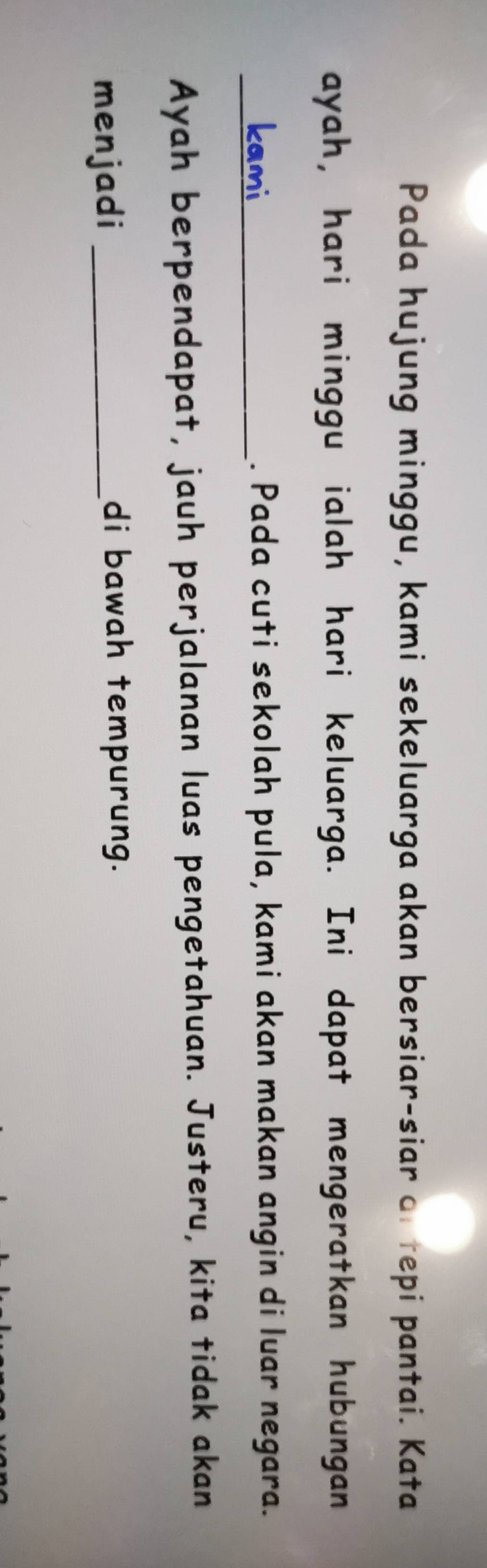 Pada hujung minggu, kami sekeluarga akan bersiar-siar of tepi pantai. Kata 
ayah, hari minggu ialah hari keluarga. Ini dapat mengeratkan hubungan 
_. Pada cuti sekolah pula, kami akan makan angin di luar negara. 
Ayah berpendapat, jauh perjalanan luas pengetahuan. Justeru, kita tidak akan 
menjadi_ 
di bawah tempurung.