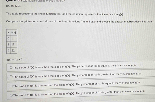 Question 12(Multiple Choice Worth 1 points)
(02.05 MC)
The table represents the linear function f(x) , and the equation represents the linear function g(x).
Compare the y-intercepts and slopes of the linear functions f(x) and g(x) and choose the answer that best describes them.
g(x)=4x+1
The slope of f(x) is less than the slope of g(x). The y-intercept of f(x) is equal to the y-intercept of g(x).
The slope of f(x) is less than the slope of g(x). The y-intercept of f(x) is greater than the y-intercept of g(x).
The slope of f(x) is greater than the slope of g(x). The y-intercept of f(x) is equal to the y-intercept of g(x).
The slope of f(x) is greater than the slope of g(x). The y-intercept of f(x) is greater than the y-intercept of g(x).