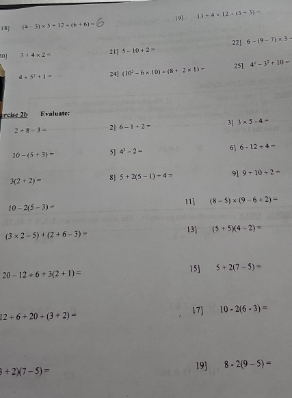 18] (4-3)* 5+12/ (6+6)= 19] 13+4* 12+(3+3)=
20 3+4* 2= 21] 5-10+2= 22] 6-(9-7)* 3=
4* 5^2+1= 24] (10^2-6* 10)/ (8+2* 1)= 25] 4^2-3^2+10=
·rcise 2b Evaluate:
2+8-3= 2] 6-1+2= 3] 3* 5-4=
10-(5+3)= 5] 4^2-2= 6] 6-12+4=
3(2+2)= 8] 5+2(5-1)+4= 9] 9+10/ 2=
11] (8-5)* (9-6/ 2)=
10-2(5-3)=
(3* 2-5)+(2+6-3)=
13] (5+5)(4-2)=
20-12+6+3(2+1)= 15] 5+2(7-5)=
12/ 6+20/ (3+2)=
17] 10-2(6-3)=
3+2)(7-5)=
19] 8-2(9-5)=