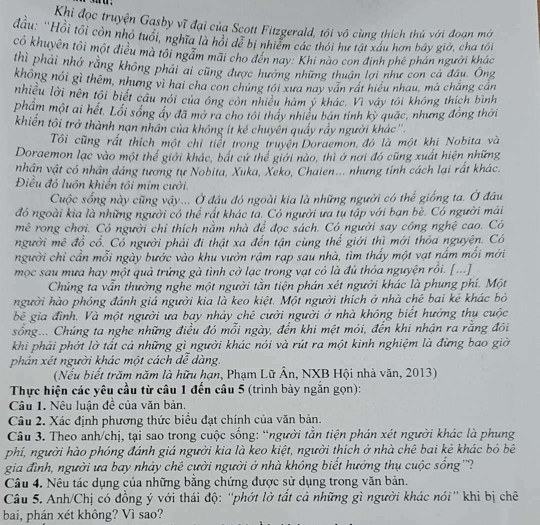 a .
Khìi đọc truyện Gasby vĩ đại của Scott Fitzgerald, tôi vô cùng thích thủ với đoạn mở
đầu: “Hồi tôi còn nhỏ tuổi, nghĩa là hồi dễ bị nhiễm các thói hư tật xấu hơn bây giờ, cha tôi
có khuyên tôi một điều mà tôi ngẫm mãi cho đến nay: Khi nào con định phê phán người khác
thì phải nhớ rằng không phải ai cũng được hưởng những thuận lợi như con cá đầu. Ông
không nói gì thêm, nhưng vì hai cha con chúng tôi xưa nay vẫn rất hiểu nhau, mà chắng cần
nhiều lời nên tôi biết câu nói của ông còn nhiều hàm ý khác. Vì vậy tôi không thích bình
phẩm một ai hết. Lối sống ấy đã mở ra cho tôi thấy nhiễu bản tính kỳ quặc, nhưng đồng thời
khiến tôi trở thành nạn nhân của không ít kẻ chuyến quấy rầy người khác''.
Tôi cũng rất thích một chi tiết trong truyện Doraemon, đó là một khi Nobita và
Doraemon lạc vào một thế giới khác, bất cứ thế giới nào, thì ở nơi đó cũng xuất hiện những
nhân vật có nhân dáng tương tự Nobita, Xuka, Xeko, Chaien... nhưng tính cách lại rất khác.
Điều đó luôn khiến tôi mim cười.
Cuộc sống này cũng vậy... Ở đậu đó ngoài kia là những người có thể giống ta. Ở đầu
đó ngoài kìa là những người có thể rất khác ta. Có người ưa tụ tập với bạn bè. Có người mải
mê rong chơi. Có người chỉ thích nằm nhà để đọc sách. Có người say công nghệ cao. Có
người mê đồ cổ. Có người phải đi thật xa đến tận cùng thế giới thì mới thỏa nguyện. Có
người chỉ cần mỗi ngày bước vào khu vườn rậm rạp sau nhà, tìm thấy một vạt nấm mối mới
mọc sau mưa hay một quả trứng gà tình cờ lạc trong vạt cỏ là đủ thỏa nguyện rồi. [...]
Chúng ta vẫn thường nghe một người tằn tiện phán xét người khác là phung phí. Một
người hào phóng đánh giá người kia là keo kiệt. Một người thích ở nhà chê bai kẻ khác bỏ
bê gia đình. Và một người ưa bay nhảy chê cười người ở nhà không biết hưởng thụ cuộc
sống... Chúng ta nghe những điều đó mỗi ngày, đến khi mệt mỏi, đến khi nhận ra rằng đôi
khi phải phớt lờ tất cả những gì người khác nói và rút ra một kinh nghiệm là đừng bao giờ
phán xét người khác một cách dễ dàng.
(Nếu biết trăm năm là hữu hạn, Phạm Lữ Ân, NXB Hội nhà văn, 2013)
Thực hiện các yêu cầu từ câu 1 đến câu 5 (trình bày ngắn gọn):
Câu 1. Nêu luận đề của văn bản.
Câu 2. Xác định phương thức biểu đạt chính của văn bản.
Câu 3. Theo anh/chị, tại sao trong cuộc sống: “người tằn tiện phán xét người khác là phung
phí, người hào phóng đánh giá người kia là keo kiệt, người thích ở nhà chê bai kẻ khác bỏ bê
gia đình, người ưa bay nhảy chê cười người ở nhà không biết hưởng thụ cuộc sống ''?
Câu 4. Nêu tác dụng của những băng chứng được sử dụng trong văn bản.
Câu 5. Anh/Chị có đồng ý với thái độ: “phớt lờ tất cả những gì người khác nói” khi bị chê
bai, phán xét không? Vì sao?
