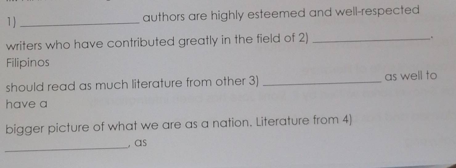 1 ) _authors are highly esteemed and well-respected 
writers who have contributed greatly in the field of 2)_ 
、 
Filipinos 
should read as much literature from other 3) _as well to 
have a 
bigger picture of what we are as a nation. Literature from 4) 
_, as