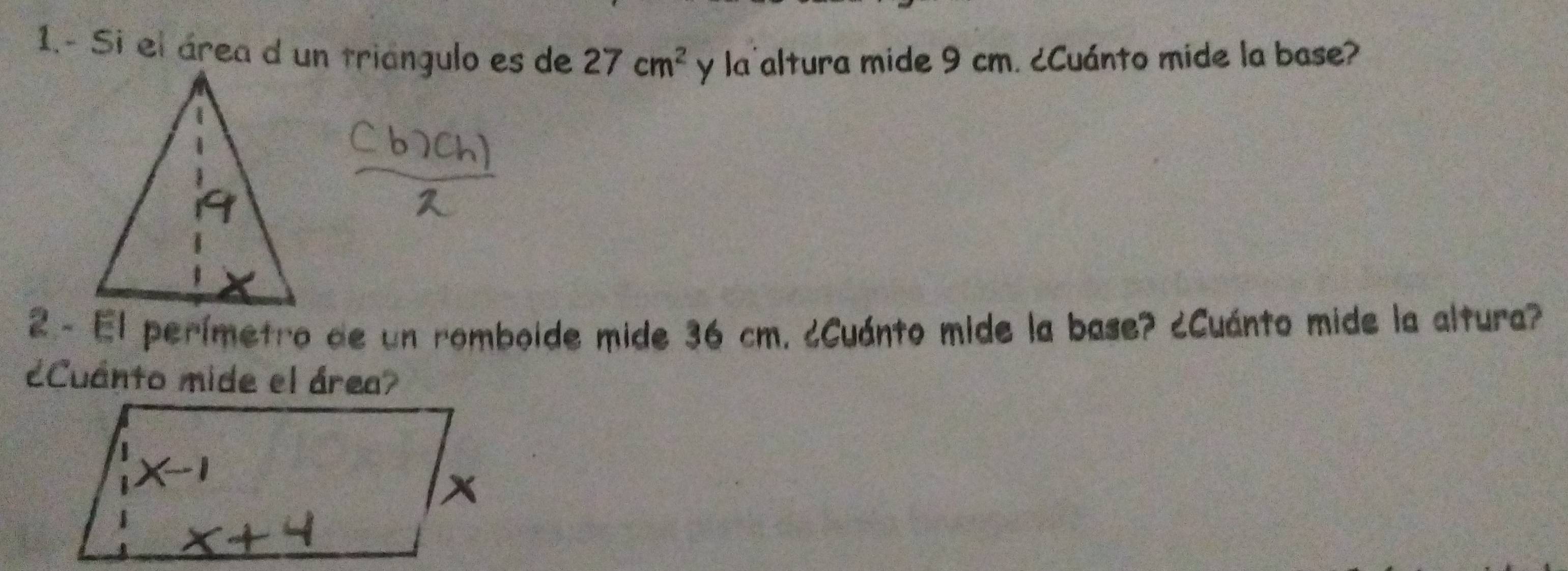 1.- Si el área d un triángulo es de 27cm^2 y la'altura mide 9 cm. ¿Cuánto mide la base? 
2 - El perímetro de un romboide mide 36 cm. ¿Cuánto mide la base? ¿Cuánto mide la altura? 
¿Cuánto mide el área?