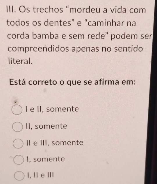 Os trechos “mordeu a vida com
todos os dentes” e “caminhar na
corda bamba e sem rede” podem ser
compreendidos apenas no sentido
literal.
Está correto o que se afirma em:
I e II, somente
II, somente
II e III, somente
I, somente
l, Ⅱ e Ⅲ