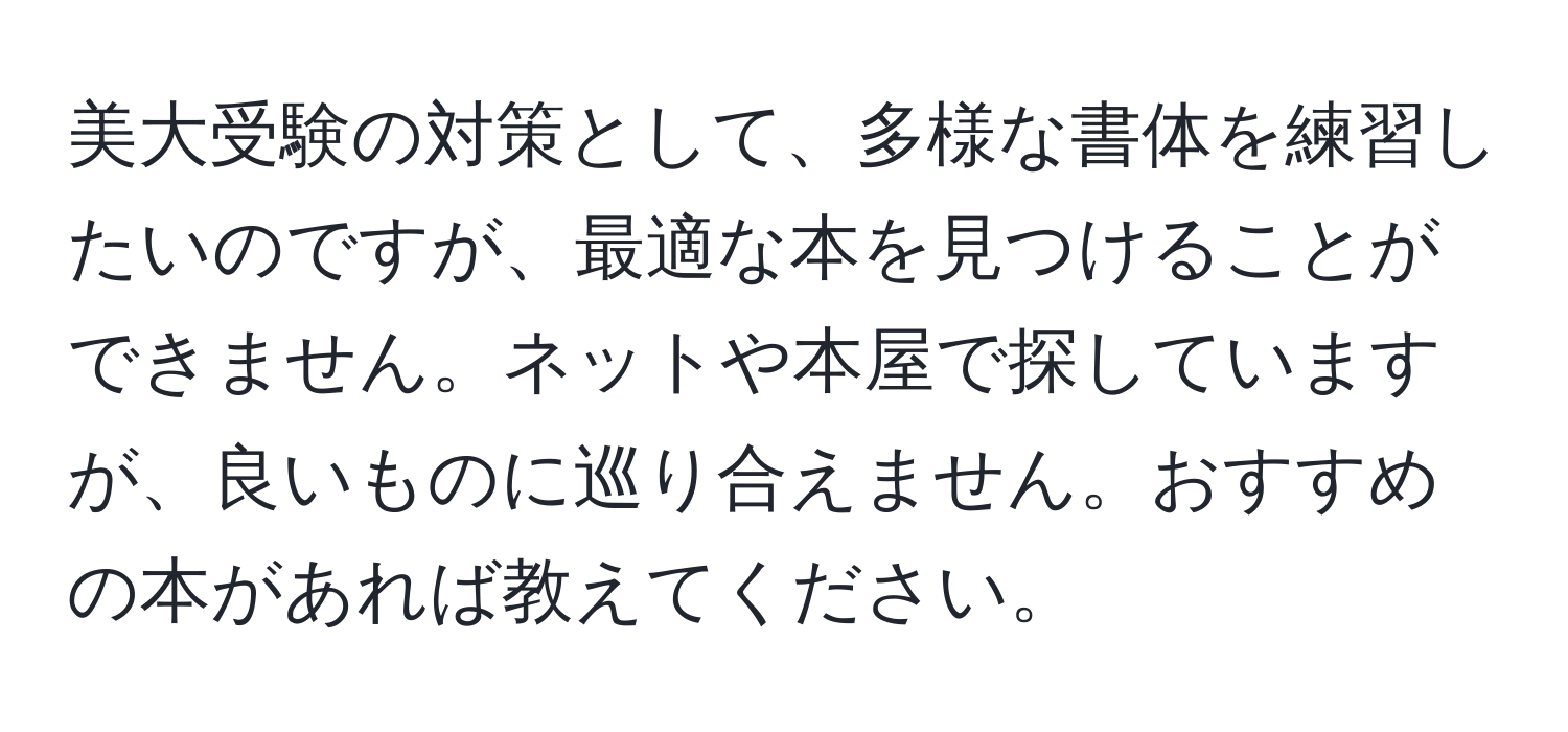 美大受験の対策として、多様な書体を練習したいのですが、最適な本を見つけることができません。ネットや本屋で探していますが、良いものに巡り合えません。おすすめの本があれば教えてください。