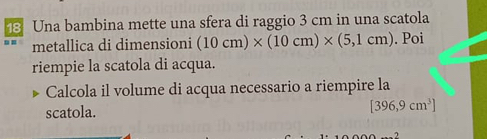 Una bambina mette una sfera di raggio 3 cm in una scatola 
metallica di dimensioni (10cm)* (10cm)* (5,1cm). Poi 
riempie la scatola di acqua. 
Calcola il volume di acqua necessario a riempire la 
scatola.
[396,9cm^3]