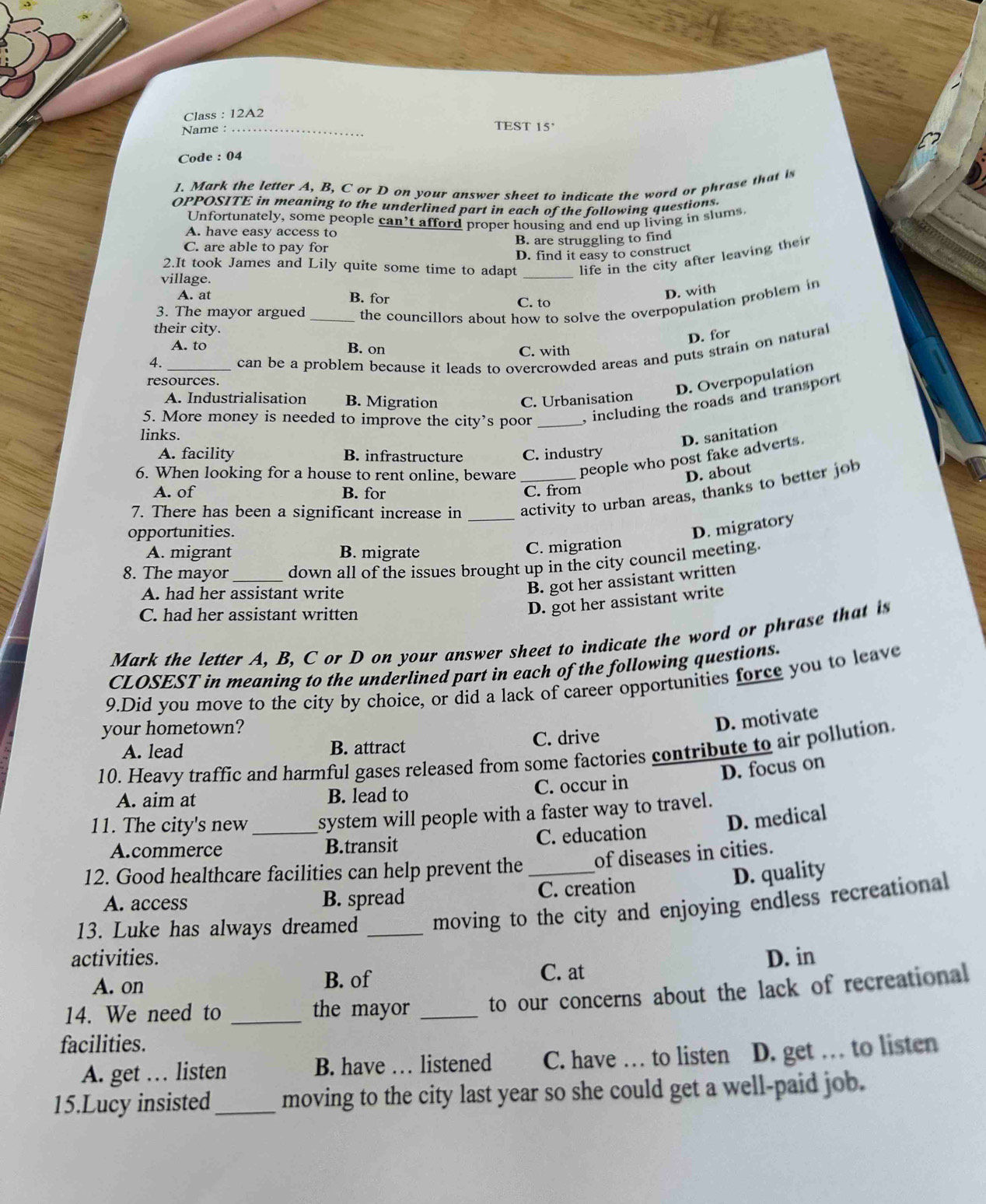 Class : 12A2
TEST 15
Name : _,
Code : 04
1. Mark the letter A, B, C or D on your answer sheet to indicate the word or phrase that i
OPPOSITE in meaning to the underlined part in each of the following questions.
Unfortunately, some people can’t afford proper housing and end up living in slums.
A. have easy access to
C. are able to pay for B. are struggling to find
D. find it easy to construct
2.It took James and Lily quite some time to adapt _life in the city after leaving their
village.
A. at B. for C. to
D. with
3. The mayor argued_ the councillors about how to solve the overpopulation problem in 
their city.
D. for
A. to B. on
C. with
4. _can be a problem because it leads to overcrowded areas and puts strain on natural
resources.
D. Overpopulation
A. Industrialisation B. Migration C. Urbanisation
5. More money is needed to improve the city’s poor _, including the roads and transport
links.
D. sanitation
A. facility B. infrastructure C. industry
6. When looking for a house to rent online, beware people who post fake adverts.
D. about
A. of B. for C. from
7. There has been a significant increase in __activity to urban areas, thanks to better job
opportunities.
D. migratory
A. migrant B. migrate
C. migration
8. The mayor_ down all of the issues brought up in the city council meeting.
A. had her assistant write
B. got her assistant written
C. had her assistant written
D. got her assistant write
Mark the letter A, B, C or D on your answer sheet to indicate the word or phrase that is
CLOSEST in meaning to the underlined part in each of the following questions.
9.Did you move to the city by choice, or did a lack of career opportunities force you to leave
your hometown?
D. motivate
A. lead B. attract C. drive
10. Heavy traffic and harmful gases released from some factories contribute to air pollution.
D. focus on
A. aim at B. lead to C. occur in
11. The city's new _system will people with a faster way to travel.
D. medical
A.commerce B.transit C. education
12. Good healthcare facilities can help prevent the _of diseases in cities.
D. quality
A. access B. spread C. creation
13. Luke has always dreamed _moving to the city and enjoying endless recreational
activities. D. in
A. on B. of C. at
14. We need to _the mayor _to our concerns about the lack of recreational
facilities.
A. get … listen B. have … listened C. have … to listen D. get … to listen
15.Lucy insisted_ moving to the city last year so she could get a well-paid job.