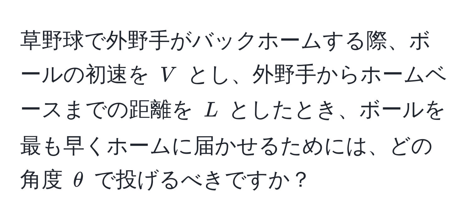 草野球で外野手がバックホームする際、ボールの初速を ( V ) とし、外野手からホームベースまでの距離を ( L ) としたとき、ボールを最も早くホームに届かせるためには、どの角度 ( θ ) で投げるべきですか？