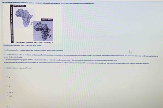 Um professor apresentou os mapos ao lado numa quia sobre as implicações da formação das fronteiras no continente africano.
(Atualidades/Vestibular 2005, 1º sem, ed. Abril, p. 58)
Com bose nas quías e na observação das mapas os olunos fiverm tnts afemutivas
1 - A brutal diferença entre as fronteiras políticos e as fronteiras étnicas no continente ofrícano aponta para a artificialidade em uma divisão com objetivo de atender apenas aos interesses da maior potêncio capitalista na
época da descolonização
8 - As fronteiras políticas jogaram a África em uma situação de constante tensão aa desprezar a diversidade étrica e cultural, acirrando conflitos entre tribos rivais.
s - As franteiras artificiais criadas no contexto do calonialismo, após os processos de independência, fizeram da África um continente marcado por guerras civis, golpes de estado e confitos étricos e religlosos.
É verdadeiro apenas o que se afirmo em
o .
D g
C. t e R
d ie n