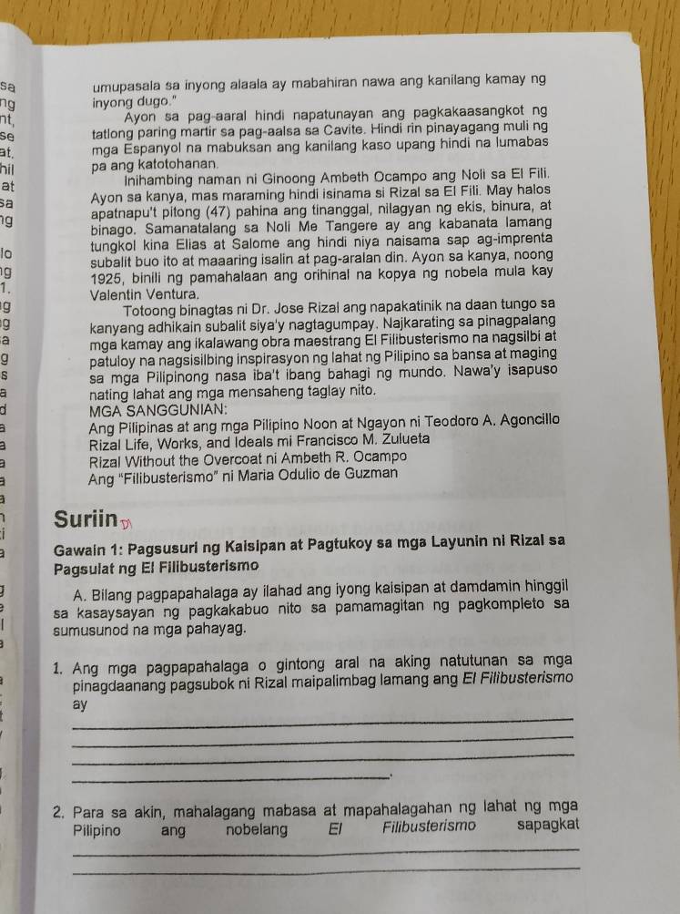 sa umupasala sa inyong alaala ay mabahiran nawa ang kanilang kamay ng
ng inyong dugo."
nt,
Ayon sa pag-aaral hindi napatunayan ang pagkakaasangkot ng
se tatlong paring martir sa pag-aalsa sa Cavite. Hindi rin pinayagang muli ng
at. mga Espanyol na mabuksan ang kanilang kaso upang hindi na lumabas
hil pa ang katotohanan.
at Inihambing naman ni Ginoong Ambeth Ocampo ang Noli sa El Fili.
sa Ayon sa kanya, mas maraming hindi isinama si Rizal sa El Fili. May halos
apatnapu't pitong (47) pahina ang tinanggal, nilagyan ng ekis, binura, at
g binago. Samanatalang sa Noli Me Tangere ay ang kabanata lamang
lo tungkol kina Elias at Salome ang hindi niya naisama sap ag-imprenta
g subalit buo ito at maaaring isalin at pag-aralan din. Ayon sa kanya, noong
1925, binili ng pamahalaan ang orihinal na kopya ng nobela mula kay
1. Valentin Ventura.
g
Totoong binagtas ni Dr. Jose Rizal ang napakatinik na daan tungo sa
g kanyang adhikain subalit siya'y nagtagumpay. Najkarating sa pinagpalang
a mga kamay ang ikalawang obra maestrang El Filibusterismo na nagsilbi at
patuloy na nagsisilbing inspirasyon ng lahat ng Pilipino sa bansa at maging
sa mga Pilipinong nasa iba't ibang bahagi ng mundo. Nawa'y isapuso
nating lahat ang mga mensaheng taglay nito.
MGA SANGGUNIAN:
Ang Pilipinas at ang mga Pilipino Noon at Ngayon ni Teodoro A. Agoncillo
Rizal Life, Works, and Ideals mi Francisco M. Zulueta
Rizal Without the Overcoat ni Ambeth R. Ocampo
Ang “Filibusterismo” ni Maria Odulio de Guzman
Suriin D
Gawain 1: Pagsusuri ng Kaisipan at Pagtukoy sa mga Layunin ni Rizal sa
Pagsulat ng El Filibusterismo
A. Bilang pagpapahalaga ay ilahad ang iyong kaisipan at damdamin hinggil
sa kasaysayan ng pagkakabuo nito sa pamamagitan ng pagkompleto sa
sumusunod na mga pahayag.
1. Ang mga pagpapahalaga o gintong aral na aking natutunan sa mga
pinagdaanang pagsubok ni Rizal maipalimbag lamang ang El Filibusterismo
_
ay
_
_
__.
2. Para sa akin, mahalagang mabasa at mapahalagahan ng lahat ng mga
Pilipino ang nobelang  El Filibusterismo sapagkat
_
_