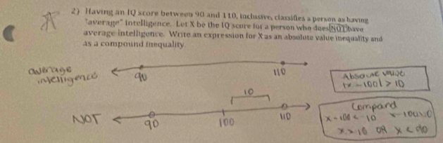 Having an IQ score between 90 and 110, inclusive, classifies a person as having have 
"average" intelligence. Let X be the IQ scure for a person who does NOT 
average intelligence. Write an expression for X as an absolute value inequality and 
as a compound inequality