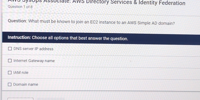 AWS Sysops Associate: AWS Directory Services & Identity Federation
Question 1 of 8
Question: What must be known to join an EC2 instance to an AWS Simple AD domain?
Instruction: Choose all options that best answer the question.
DNS server IP address
Internet Gateway name
IAM role
Domain name